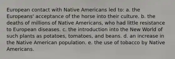 European contact with Native Americans led to: a. the Europeans' acceptance of the horse into their culture. b. the deaths of millions of Native Americans, who had little resistance to European diseases. c. the introduction into the New World of such plants as potatoes, tomatoes, and beans. d. an increase in the Native American population. e. the use of tobacco by Native Americans.