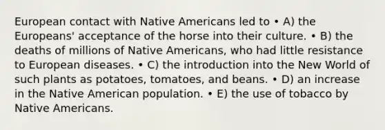 European contact with Native Americans led to • A) the Europeans' acceptance of the horse into their culture. • B) the deaths of millions of Native Americans, who had little resistance to European diseases. • C) the introduction into the New World of such plants as potatoes, tomatoes, and beans. • D) an increase in the Native American population. • E) the use of tobacco by Native Americans.