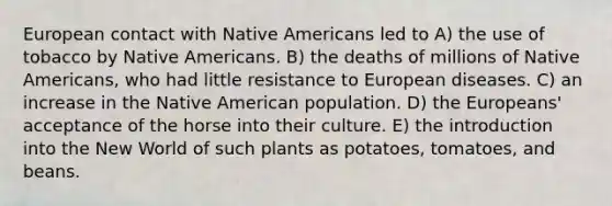 European contact with Native Americans led to A) the use of tobacco by Native Americans. B) the deaths of millions of Native Americans, who had little resistance to European diseases. C) an increase in the Native American population. D) the Europeans' acceptance of the horse into their culture. E) the introduction into the New World of such plants as potatoes, tomatoes, and beans.