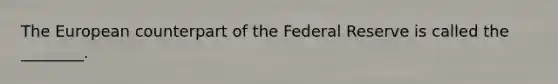 The European counterpart of the Federal Reserve is called the ________.