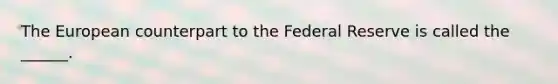 The European counterpart to the Federal Reserve is called the ______.