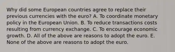 Why did some European countries agree to replace their previous currencies with the​ euro? A. To coordinate monetary policy in the European Union. B. To reduce transactions costs resulting from currency exchange. C. To encourage economic growth. D. All of the above are reasons to adopt the euro. E. None of the above are reasons to adopt the euro.