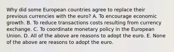 Why did some European countries agree to replace their previous currencies with the​ euro? A. To encourage economic growth. B. To reduce transactions costs resulting from currency exchange. C. To coordinate monetary policy in the European Union. D. All of the above are reasons to adopt the euro. E. None of the above are reasons to adopt the euro.