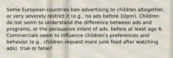 Some European countries ban advertising to children altogether, or very severely restrict it (e.g., no ads before 10pm). Children do not seem to understand the difference between ads and programs, or the persuasive intent of ads, before at least age 6. Commercials seem to influence children's preferences and behavior (e.g., children request more junk food after watching ads). true or false?