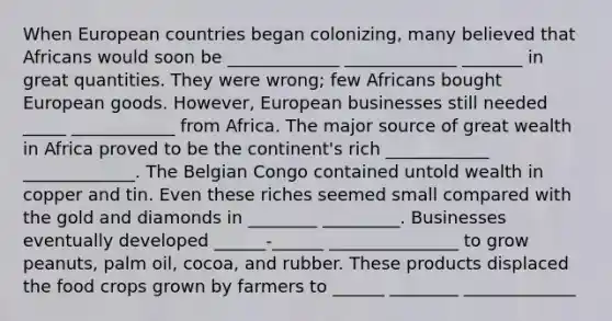 When European countries began colonizing, many believed that Africans would soon be _____________ _____________ _______ in great quantities. They were wrong; few Africans bought European goods. However, European businesses still needed _____ ____________ from Africa. The major source of great wealth in Africa proved to be the continent's rich ____________ _____________. The Belgian Congo contained untold wealth in copper and tin. Even these riches seemed small compared with the gold and diamonds in ________ _________. Businesses eventually developed ______-______ _______________ to grow peanuts, palm oil, cocoa, and rubber. These products displaced the food crops grown by farmers to ______ ________ _____________