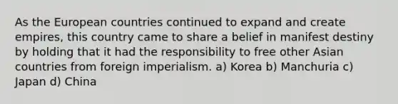 As the European countries continued to expand and create empires, this country came to share a belief in manifest destiny by holding that it had the responsibility to free other Asian countries from foreign imperialism. a) Korea b) Manchuria c) Japan d) China