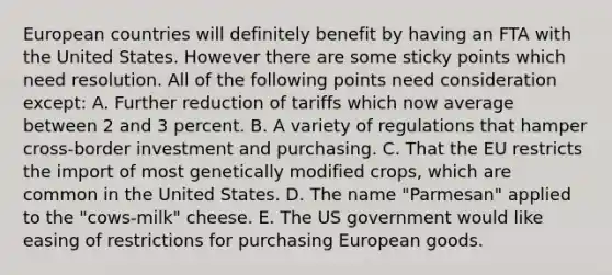 European countries will definitely benefit by having an FTA with the United States. However there are some sticky points which need resolution. All of the following points need consideration except: A. Further reduction of tariffs which now average between 2 and 3 percent. B. A variety of regulations that hamper cross-border investment and purchasing. C. That the EU restricts the import of most genetically modified crops, which are common in the United States. D. The name "Parmesan" applied to the "cows-milk" cheese. E. The US government would like easing of restrictions for purchasing European goods.