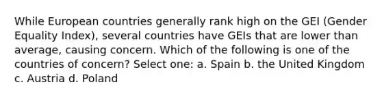 While European countries generally rank high on the GEI (Gender Equality Index), several countries have GEIs that are lower than average, causing concern. Which of the following is one of the countries of concern? Select one: a. Spain b. the United Kingdom c. Austria d. Poland