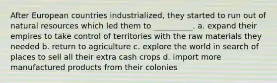 After European countries industrialized, they started to run out of natural resources which led them to __________. a. expand their empires to take control of territories with the raw materials they needed b. return to agriculture c. explore the world in search of places to sell all their extra cash crops d. import more manufactured products from their colonies