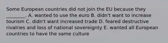 Some European countries did not join the EU because they​ ________. A. wanted to use the euro B. ​didn't want to increase tourism C. ​didn't want increased trade D. feared destructive rivalries and loss of national sovereignty E. wanted all European countries to have the same culture