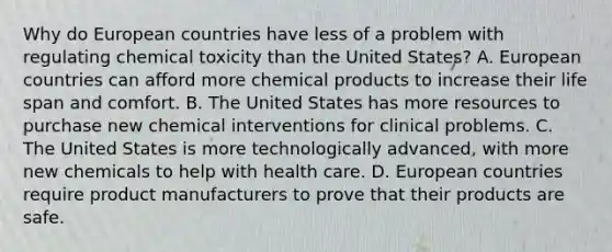 Why do European countries have less of a problem with regulating chemical toxicity than the United States? A. European countries can afford more chemical products to increase their life span and comfort. B. The United States has more resources to purchase new chemical interventions for clinical problems. C. The United States is more technologically advanced, with more new chemicals to help with health care. D. European countries require product manufacturers to prove that their products are safe.