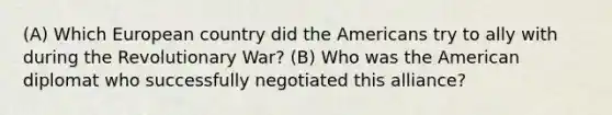 (A) Which European country did the Americans try to ally with during the Revolutionary War? (B) Who was the American diplomat who successfully negotiated this alliance?