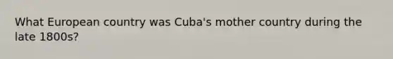 What European country was Cuba's mother country during the late 1800s?