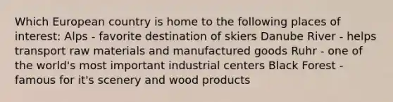 Which European country is home to the following places of interest: Alps - favorite destination of skiers Danube River - helps transport raw materials and manufactured goods Ruhr - one of the world's most important industrial centers Black Forest - famous for it's scenery and wood products