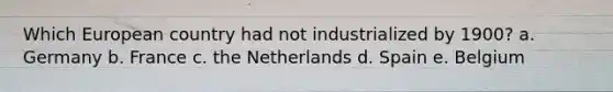 Which European country had not industrialized by 1900? a. Germany b. France c. the Netherlands d. Spain e. Belgium