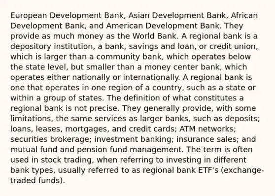 European Development Bank, Asian Development Bank, African Development Bank, and American Development Bank. They provide as much money as the World Bank. A regional bank is a depository institution, a bank, savings and loan, or credit union, which is larger than a community bank, which operates below the state level, but smaller than a money center bank, which operates either nationally or internationally. A regional bank is one that operates in one region of a country, such as a state or within a group of states. The definition of what constitutes a regional bank is not precise. They generally provide, with some limitations, the same services as larger banks, such as deposits; loans, leases, mortgages, and credit cards; ATM networks; securities brokerage; investment banking; insurance sales; and mutual fund and pension fund management. The term is often used in stock trading, when referring to investing in different bank types, usually referred to as regional bank ETF's (exchange-traded funds).