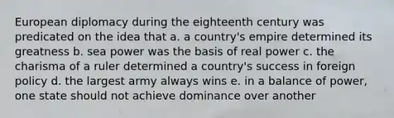 European diplomacy during the eighteenth century was predicated on the idea that a. a country's empire determined its greatness b. sea power was the basis of real power c. the charisma of a ruler determined a country's success in foreign policy d. the largest army always wins e. in a balance of power, one state should not achieve dominance over another