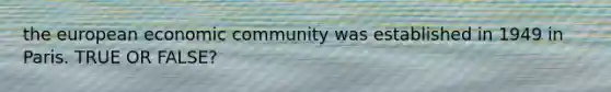 the european economic community was established in 1949 in Paris. TRUE OR FALSE?