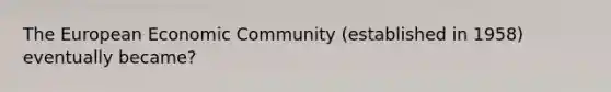 The European Economic Community (established in 1958) eventually became?