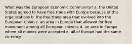 What was the European Economic Community? a. the United States agreed to have free trade with Europe because of this organizations b. the free trade area that evolved into the European Union c. an area in Europe that allowed for free movement among all European citizens d. an area in Europe where all monies were accepted e. all of Europe had the same currency