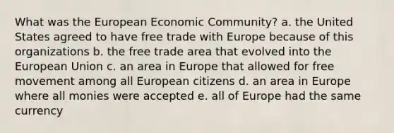 What was the European Economic Community? a. the United States agreed to have free trade with Europe because of this organizations b. the free trade area that evolved into the European Union c. an area in Europe that allowed for free movement among all European citizens d. an area in Europe where all monies were accepted e. all of Europe had the same currency