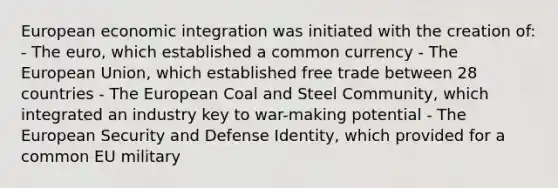 European economic integration was initiated with the creation of: - The euro, which established a common currency - The European Union, which established free trade between 28 countries - The European Coal and Steel Community, which integrated an industry key to war-making potential - The European Security and Defense Identity, which provided for a common EU military