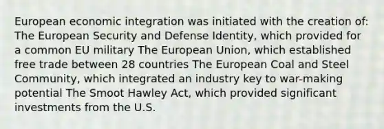 European economic integration was initiated with the creation of: The European Security and Defense Identity, which provided for a common EU military The European Union, which established free trade between 28 countries The European Coal and Steel Community, which integrated an industry key to war-making potential The Smoot Hawley Act, which provided significant investments from the U.S.