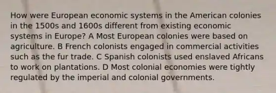 How were European economic systems in the American colonies in the 1500s and 1600s different from existing economic systems in Europe? A Most European colonies were based on agriculture. B French colonists engaged in commercial activities such as the fur trade. C Spanish colonists used enslaved Africans to work on plantations. D Most colonial economies were tightly regulated by the imperial and colonial governments.