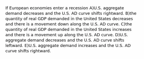 If European economies enter a recession A)U.S. aggregate demand decreases and the U.S. AD curve shifts rightward. B)the quantity of real GDP demanded in the United States decreases and there is a movement down along the U.S. AD curve. C)the quantity of real GDP demanded in the United States increases and there is a movement up along the U.S. AD curve. D)U.S. aggregate demand decreases and the U.S. AD curve shifts leftward. E)U.S. aggregate demand increases and the U.S. AD curve shifts rightward.