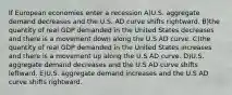 If European economies enter a recession A)U.S. aggregate demand decreases and the U.S. AD curve shifts rightward. B)the quantity of real GDP demanded in the United States decreases and there is a movement down along the U.S AD curve. C)the quantity of real GDP demanded in the United States increases and there is a movement up along the U.S AD curve. D)U.S. aggregate demand decreases and the U.S AD curve shifts leftward. E)U.S. aggregate demand increases and the U.S AD curve shifts rightward.