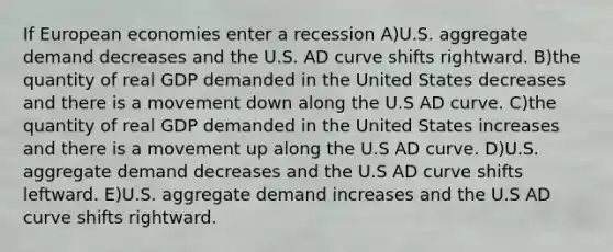 If European economies enter a recession A)U.S. aggregate demand decreases and the U.S. AD curve shifts rightward. B)the quantity of real GDP demanded in the United States decreases and there is a movement down along the U.S AD curve. C)the quantity of real GDP demanded in the United States increases and there is a movement up along the U.S AD curve. D)U.S. aggregate demand decreases and the U.S AD curve shifts leftward. E)U.S. aggregate demand increases and the U.S AD curve shifts rightward.