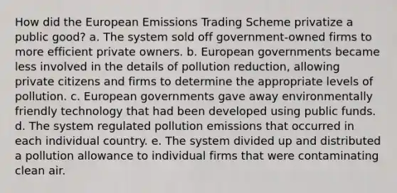 How did the European Emissions Trading Scheme privatize a public good? a. The system sold off government-owned firms to more efficient private owners. b. European governments became less involved in the details of pollution reduction, allowing private citizens and firms to determine the appropriate levels of pollution. c. European governments gave away environmentally friendly technology that had been developed using public funds. d. The system regulated pollution emissions that occurred in each individual country. e. The system divided up and distributed a pollution allowance to individual firms that were contaminating clean air.