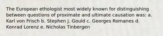 The European ethologist most widely known for distinguishing between questions of proximate and ultimate causation was: a. Karl von Frisch b. Stephen J. Gould c. Georges Romanes d. Konrad Lorenz e. Nicholas Tinbergen