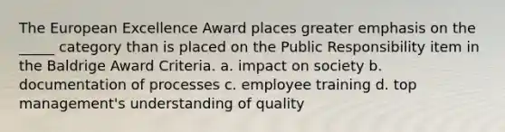 <a href='https://www.questionai.com/knowledge/ky9y1VRXN8-the-eu' class='anchor-knowledge'>the eu</a>ropean Excellence Award places greater emphasis on the _____ category than is placed on the Public Responsibility item in the Baldrige Award Criteria. a. impact on society b. documentation of processes c. employee training d. top management's understanding of quality