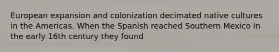 European expansion and colonization decimated native cultures in the Americas. When the Spanish reached Southern Mexico in the early 16th century they found