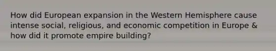 How did European expansion in the Western Hemisphere cause intense social, religious, and economic competition in Europe & how did it promote empire building?