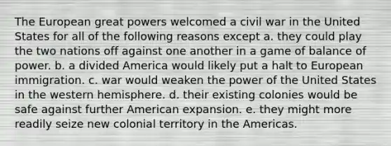 The European great powers welcomed a civil war in the United States for all of the following reasons except a. they could play the two nations off against one another in a game of balance of power. b. a divided America would likely put a halt to European immigration. c. war would weaken the power of the United States in the western hemisphere. d. their existing colonies would be safe against further American expansion. e. they might more readily seize new colonial territory in the Americas.