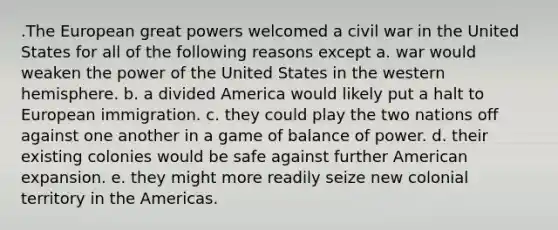 .​The European great powers welcomed a civil war in the United States for all of the following reasons except a. war would weaken the power of the United States in the western hemisphere. b. a divided America would likely put a halt to European immigration. c. they could play the two nations off against one another in a game of balance of power. d. their existing colonies would be safe against further American expansion. e. they might more readily seize new colonial territory in the Americas.