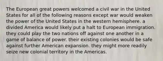 The European great powers welcomed a civil war in the United States for all of the following reasons except war would weaken the power of the United States in the western hemisphere. a divided America would likely put a halt to European immigration. they could play the two nations off against one another in a game of balance of power. their existing colonies would be safe against further American expansion. they might more readily seize new colonial territory in the Americas.