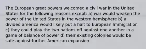 The European great powers welcomed a civil war in the United States for the following reasons except: a) war would weaken the power of the United States in the western hemisphere b) a divided america would likely put a halt to European Immigration c) they could play the two nations off against one another in a game of balance of power d) their existing colonies would be safe against further American expansion