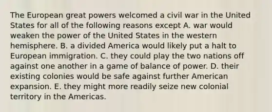 The European great powers welcomed a civil war in the United States for all of the following reasons except A. war would weaken the power of the United States in the western hemisphere. B. a divided America would likely put a halt to European immigration. C. they could play the two nations off against one another in a game of balance of power. D. their existing colonies would be safe against further American expansion. E. they might more readily seize new colonial territory in the Americas.