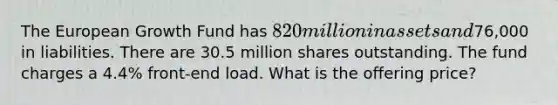 The European Growth Fund has 820 million in assets and76,000 in liabilities. There are 30.5 million shares outstanding. The fund charges a 4.4% front-end load. What is the offering price?