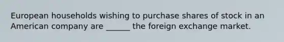 European households wishing to purchase shares of stock in an American company are ______ the foreign exchange market.