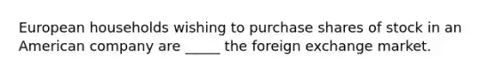 European households wishing to purchase shares of stock in an American company are _____ the foreign exchange market.