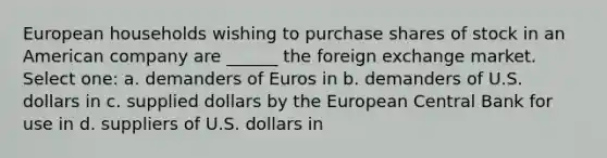 European households wishing to purchase shares of stock in an American company are ______ the foreign exchange market. Select one: a. demanders of Euros in b. demanders of U.S. dollars in c. supplied dollars by the European Central Bank for use in d. suppliers of U.S. dollars in