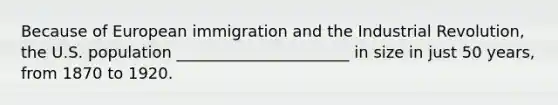 Because of European immigration and the Industrial Revolution, the U.S. population ______________________ in size in just 50 years, from 1870 to 1920.