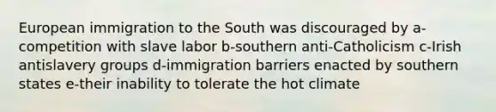 European immigration to the South was discouraged by a-competition with slave labor b-southern anti-Catholicism c-Irish antislavery groups d-immigration barriers enacted by southern states e-their inability to tolerate the hot climate