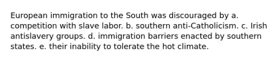 European immigration to the South was discouraged by a. competition with slave labor. b. southern anti-Catholicism. c. Irish antislavery groups. d. immigration barriers enacted by southern states. e. their inability to tolerate the hot climate.