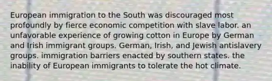 European immigration to the South was discouraged most profoundly by fierce economic competition with slave labor. an unfavorable experience of growing cotton in Europe by German and Irish immigrant groups. German, Irish, and Jewish antislavery groups. immigration barriers enacted by southern states. the inability of European immigrants to tolerate the hot climate.