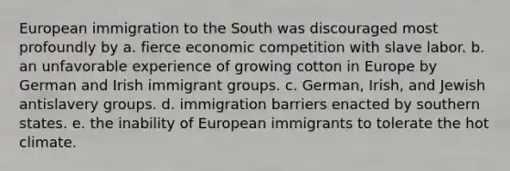 European immigration to the South was discouraged most profoundly by a. fierce economic competition with slave labor. b. an unfavorable experience of growing cotton in Europe by German and Irish immigrant groups. c. German, Irish, and Jewish antislavery groups. d. immigration barriers enacted by southern states. e. the inability of European immigrants to tolerate the hot climate.